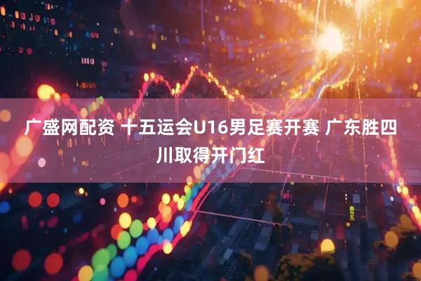 广盛网配资 十五运会U16男足赛开赛 广东胜四川取得开门红