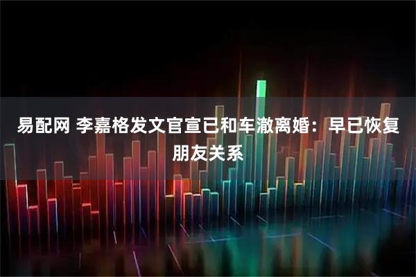 易配网 李嘉格发文官宣已和车澈离婚：早已恢复朋友关系