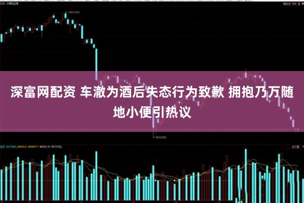 深富网配资 车澈为酒后失态行为致歉 拥抱乃万随地小便引热议