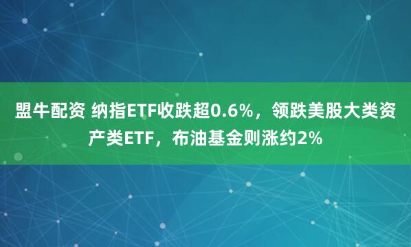 盟牛配资 纳指ETF收跌超0.6%，领跌美股大类资产类ETF，布油基金则涨约2%