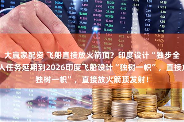 大赢家配资 飞船直接放火箭顶？印度设计“独步全球”！首次载人任务延期到2026印度飞船设计“独树一帜”，直接放火箭顶发射！