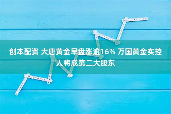 创本配资 大唐黄金早盘涨逾16% 万国黄金实控人将成第二大股东