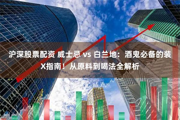 沪深股票配资 威士忌 vs 白兰地：酒鬼必备的装X指南！从原料到喝法全解析