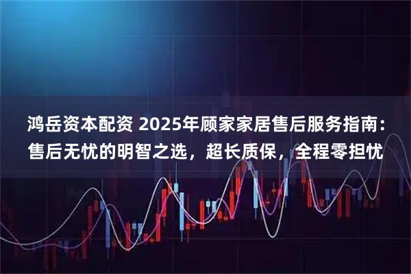 鸿岳资本配资 2025年顾家家居售后服务指南：售后无忧的明智之选，超长质保，全程零担忧
