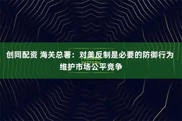 创同配资 海关总署：对美反制是必要的防御行为 维护市场公平竞争