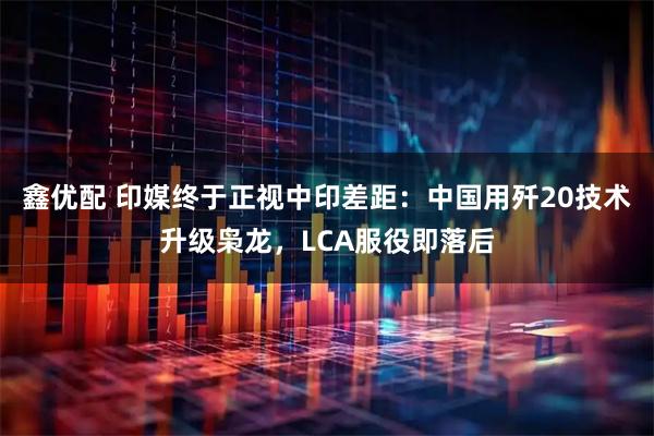 鑫优配 印媒终于正视中印差距：中国用歼20技术升级枭龙，LCA服役即落后