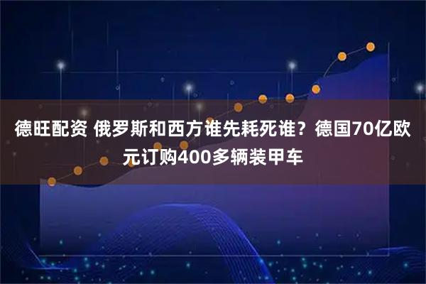 德旺配资 俄罗斯和西方谁先耗死谁？德国70亿欧元订购400多辆装甲车