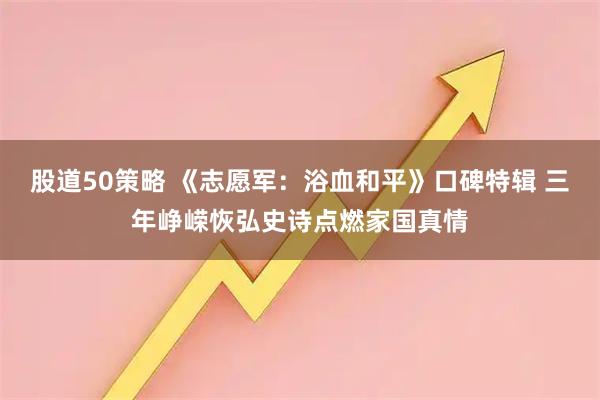 股道50策略 《志愿军：浴血和平》口碑特辑 三年峥嵘恢弘史诗点燃家国真情