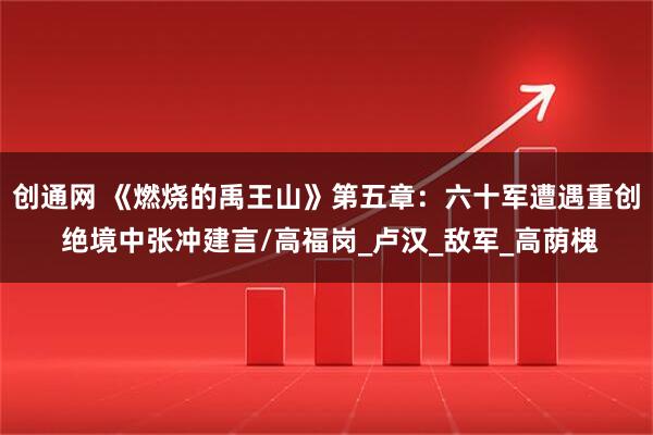 创通网 《燃烧的禹王山》第五章：六十军遭遇重创 绝境中张冲建言/高福岗_卢汉_敌军_高荫槐