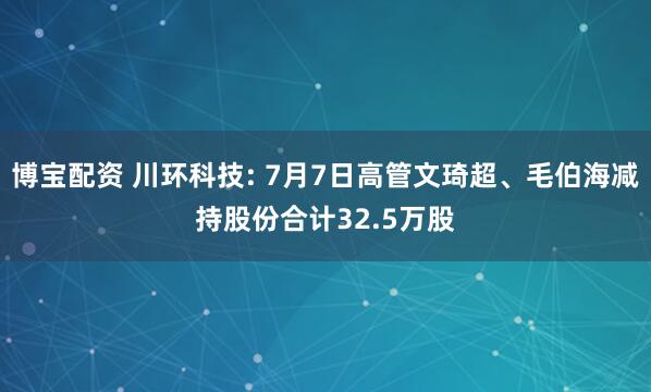 博宝配资 川环科技: 7月7日高管文琦超、毛伯海减持股份合计32.5万股