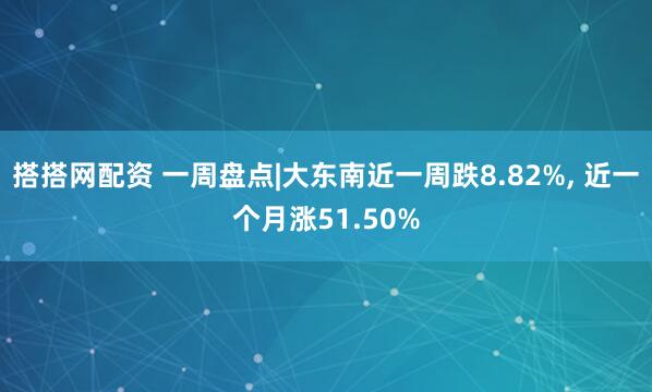 搭搭网配资 一周盘点|大东南近一周跌8.82%, 近一个月涨51.50%