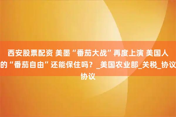 西安股票配资 美墨“番茄大战”再度上演 美国人的“番茄自由”还能保住吗？_美国农业部_关税_协议