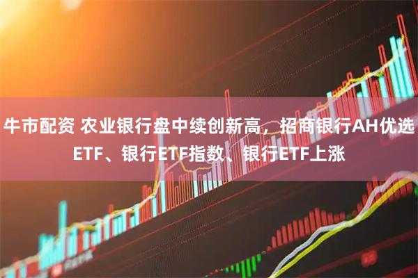 牛市配资 农业银行盘中续创新高，招商银行AH优选ETF、银行ETF指数、银行ETF上涨