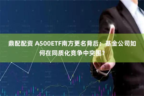 鼎配配资 A500ETF南方更名背后：基金公司如何在同质化竞争中突围？