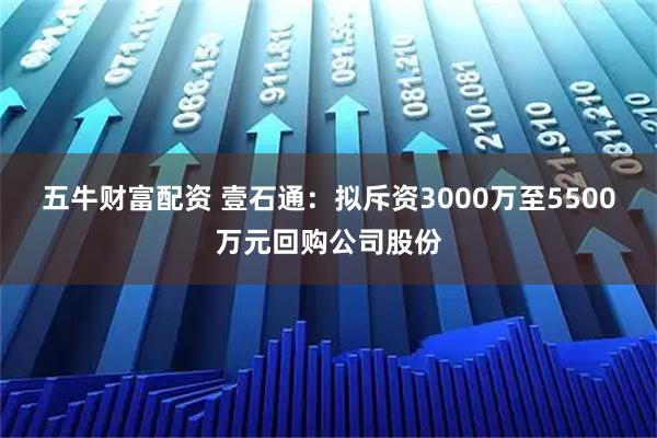 五牛财富配资 壹石通：拟斥资3000万至5500万元回购公司股份