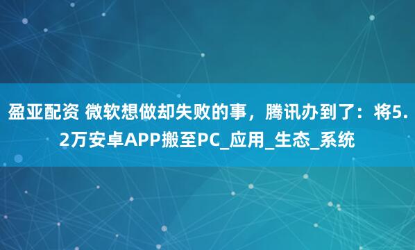 盈亚配资 微软想做却失败的事，腾讯办到了：将5.2万安卓APP搬至PC_应用_生态_系统