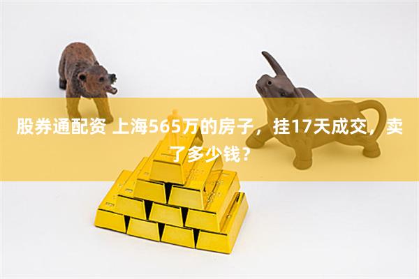 股券通配资 上海565万的房子，挂17天成交，卖了多少钱？