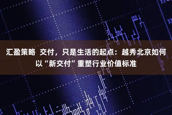 汇盈策略  交付，只是生活的起点：越秀北京如何以“新交付”重塑行业价值标准
